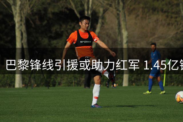 巴黎锋线引援或助力红军 1.45亿镑球星恐遭冷落