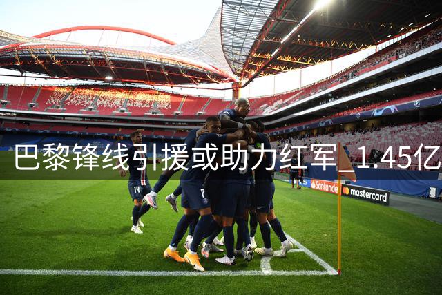巴黎锋线引援或助力红军 1.45亿镑球星恐遭冷落